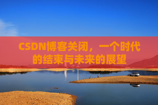 CSDN博客关闭，一个时代的结束与未来的展望
